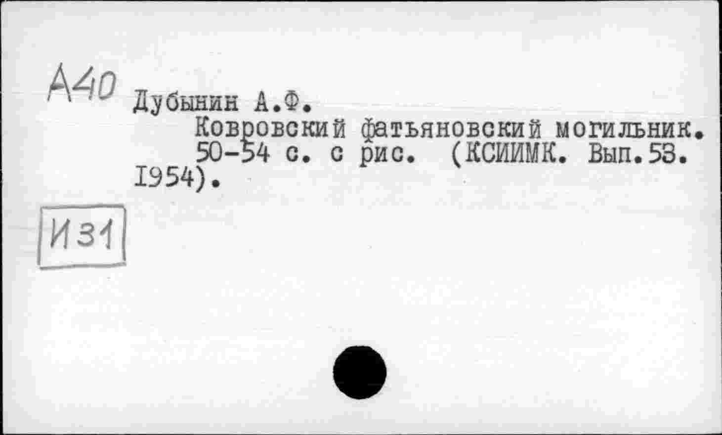 ﻿Mo
Дубинин А.Ф.
Ковровский фатьяновский могильник, 50-54 с. с рис. (КСИИМК. Вып.53. 1554).
|И34